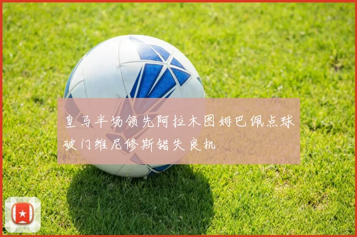 皇马半场领先阿拉木图姆巴佩点球破门维尼修斯错失良机