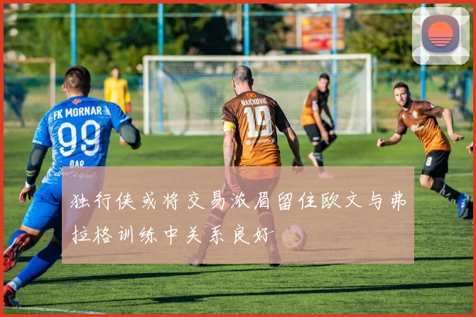 独行侠或将交易浓眉留住欧文与弗拉格训练中关系良好