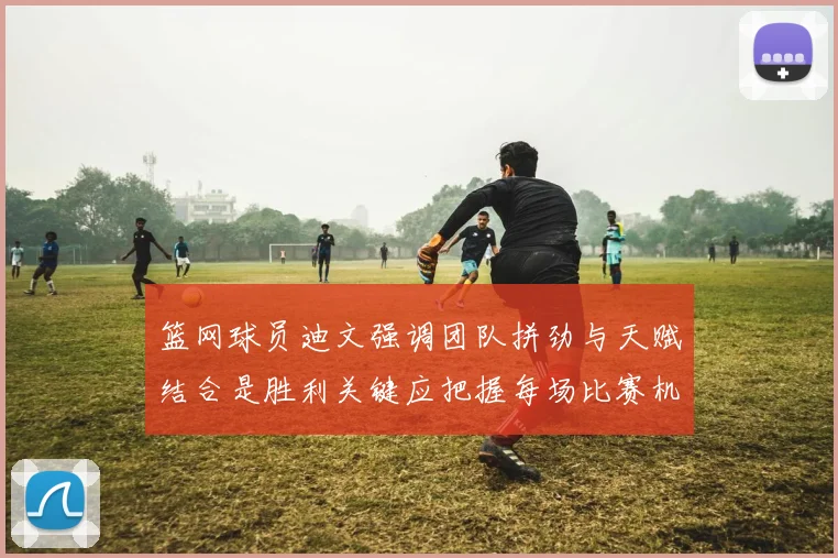 篮网球员迪文强调团队拼劲与天赋结合是胜利关键应把握每场比赛机会