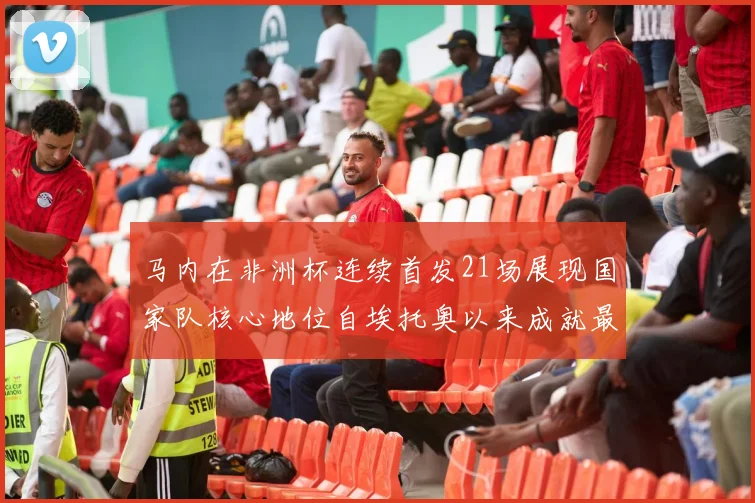 马内在非洲杯连续首发21场展现国家队核心地位自埃托奥以来成就最高