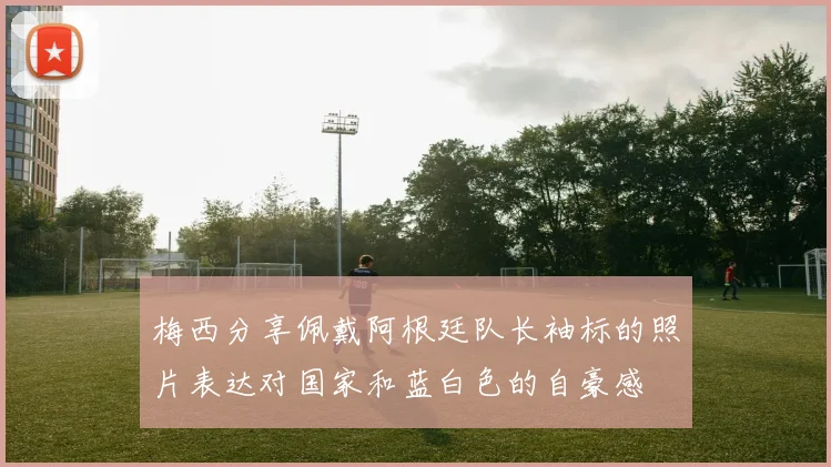 梅西分享佩戴阿根廷队长袖标的照片表达对国家和蓝白色的自豪感