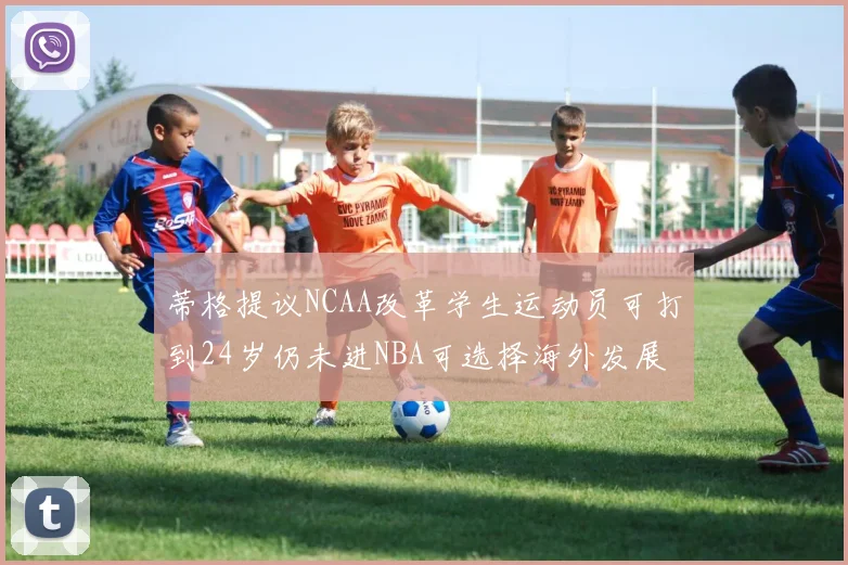 蒂格提议NCAA改革学生运动员可打到24岁仍未进NBA可选择海外发展