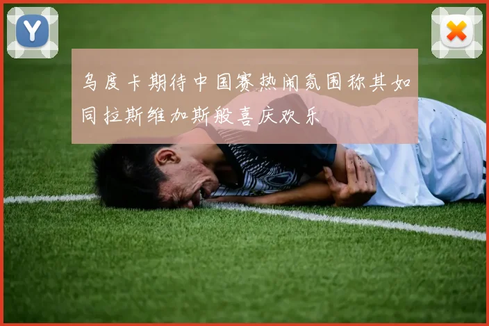 乌度卡期待中国赛热闹氛围称其如同拉斯维加斯般喜庆欢乐