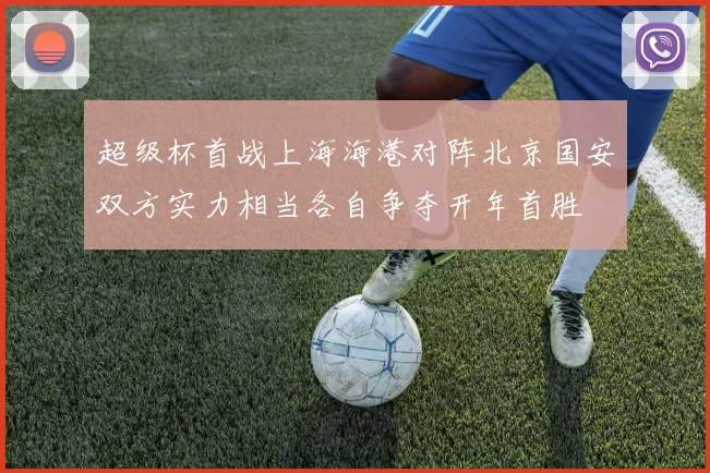 超级杯首战上海海港对阵北京国安双方实力相当各自争夺开年首胜