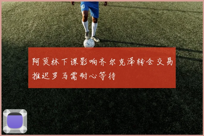 阿莫林下课影响齐尔克泽转会交易推迟罗马需耐心等待