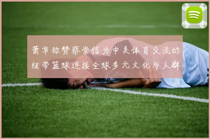萧华称赞蔡崇信为中美体育交流的纽带篮球连接全球多元文化与人群