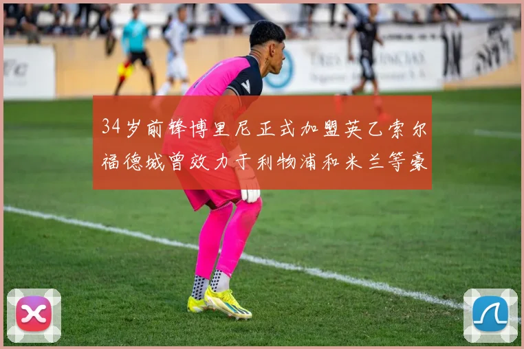 34岁前锋博里尼正式加盟英乙索尔福德城曾效力于利物浦和米兰等豪门