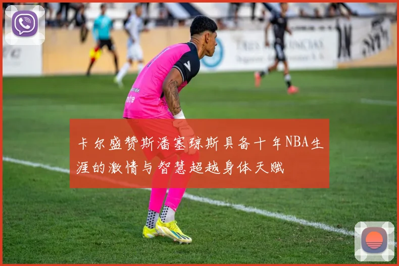 卡尔盛赞斯潘塞琼斯具备十年NBA生涯的激情与智慧超越身体天赋