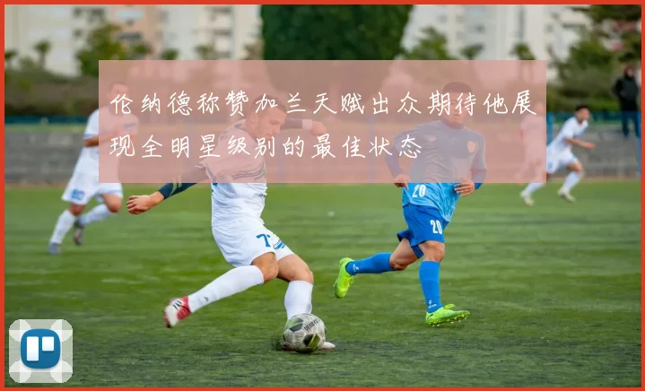 伦纳德称赞加兰天赋出众期待他展现全明星级别的最佳状态