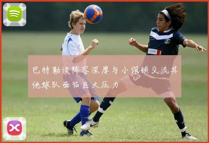 巴特勒谈阵容深厚与小佩顿交流其他球队面临巨大压力