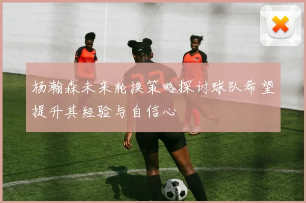 杨瀚森未来轮换策略探讨球队希望提升其经验与自信心