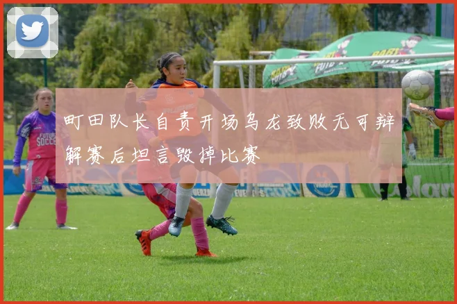 町田队长自责开场乌龙致败无可辩解赛后坦言毁掉比赛