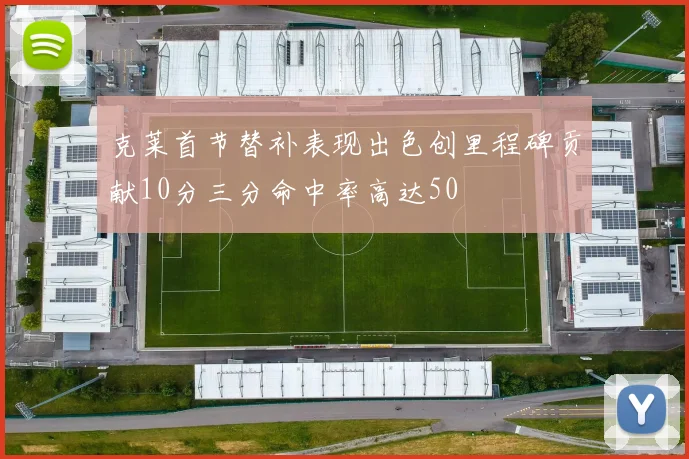 克莱首节替补表现出色创里程碑贡献10分三分命中率高达50