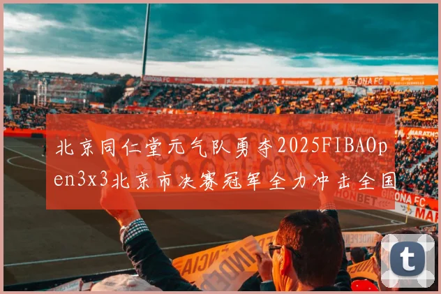 北京同仁堂元气队勇夺2025FIBAOpen3x3北京市决赛冠军全力冲击全国赛场