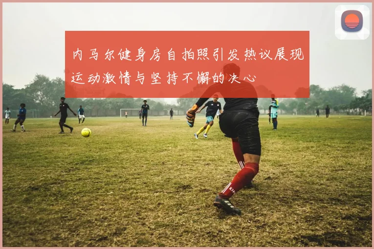 内马尔健身房自拍照引发热议展现运动激情与坚持不懈的决心
