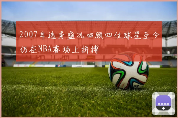 2007年选秀盛况回顾四位球星至今仍在NBA赛场上拼搏