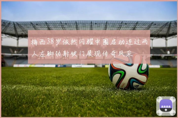 梅西38岁依然闪耀中圈启动连过两人左脚劲射破门展现传奇风采