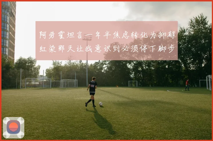 阿劳霍坦言一年半焦虑转化为抑郁红染那天让我意识到必须停下脚步