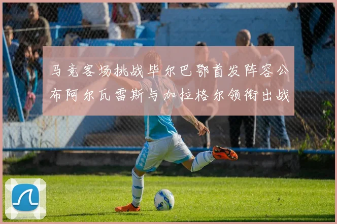 马竞客场挑战毕尔巴鄂首发阵容公布阿尔瓦雷斯与加拉格尔领衔出战
