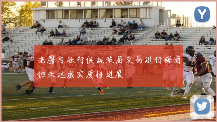 老鹰与独行侠就浓眉交易进行磋商但未达成实质性进展