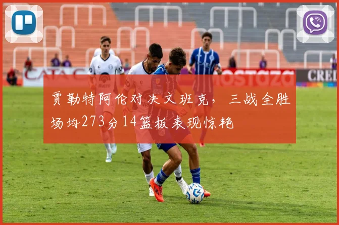 贾勒特阿伦对决文班克，三战全胜场均273分14篮板表现惊艳