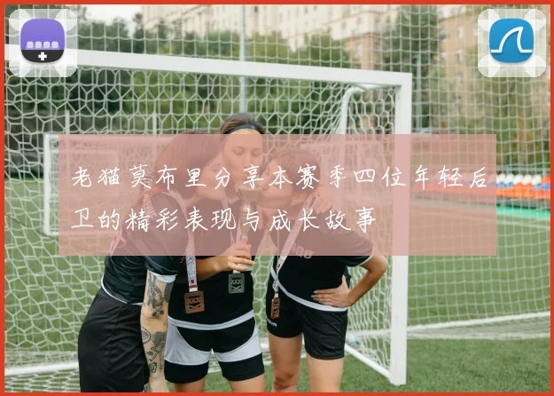 老猫莫布里分享本赛季四位年轻后卫的精彩表现与成长故事