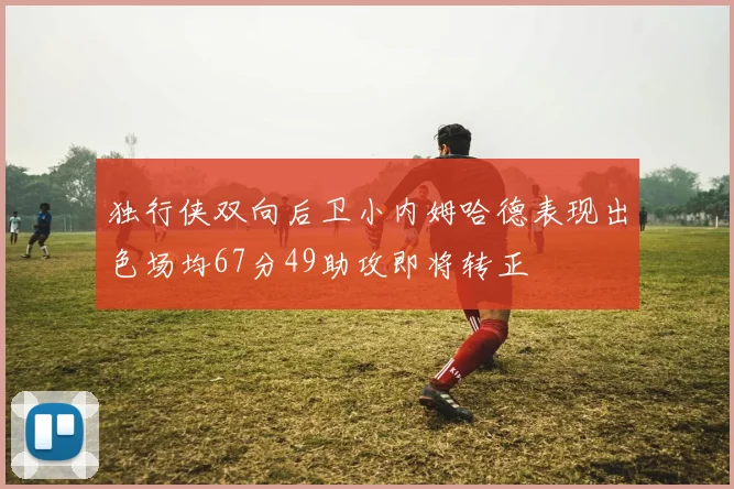 独行侠双向后卫小内姆哈德表现出色场均67分49助攻即将转正