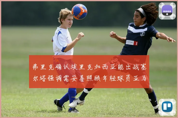 弗里克确认埃里克加西亚能出战塞尔塔强调需妥善照顾年轻球员亚马尔