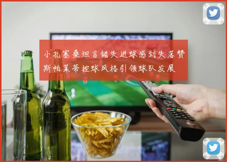 小孔塞桑坦言错失进球感到失落赞斯帕莱蒂控球风格引领球队发展