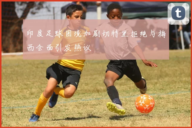 印度足球困境加剧切特里拒绝与梅西会面引发热议