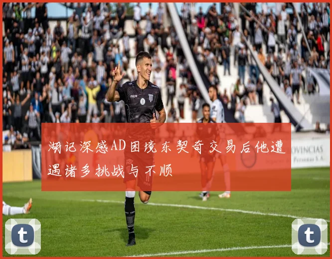 湖记深感AD困境东契奇交易后他遭遇诸多挑战与不顺