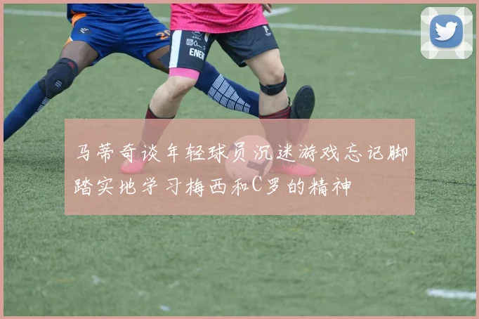 马蒂奇谈年轻球员沉迷游戏忘记脚踏实地学习梅西和C罗的精神