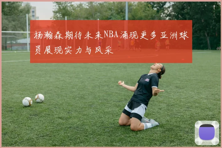 杨瀚森期待未来NBA涌现更多亚洲球员展现实力与风采