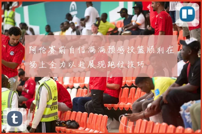 阿伦赛前自信满满预感投篮顺利在场上全力以赴展现跑位技巧