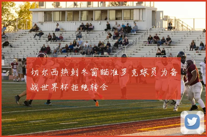 切尔西热刺冬窗瞄准罗克球员为备战世界杯拒绝转会