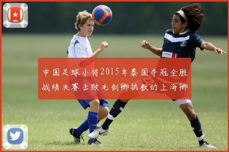 中国足球小将2015年泰国夺冠全胜战绩决赛击败毛剑卿执教的上海卿训