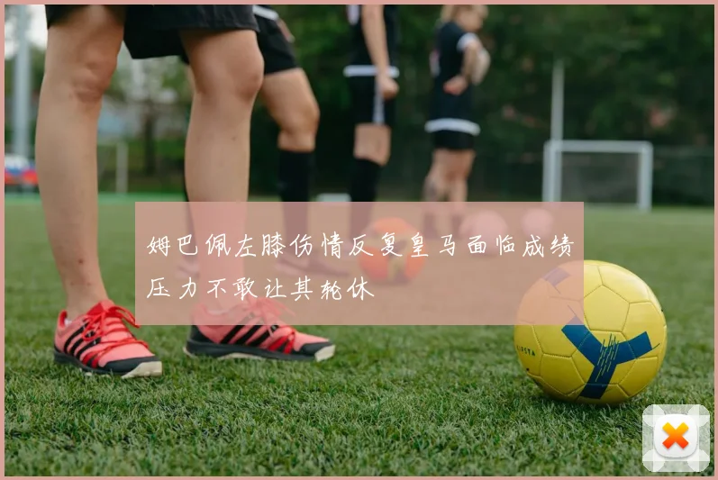 姆巴佩左膝伤情反复皇马面临成绩压力不敢让其轮休
