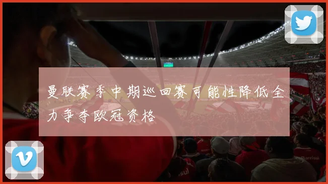曼联赛季中期巡回赛可能性降低全力争夺欧冠资格